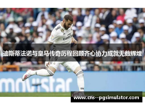 迪斯蒂法诺与皇马传奇历程回顾齐心协力成就无数辉煌