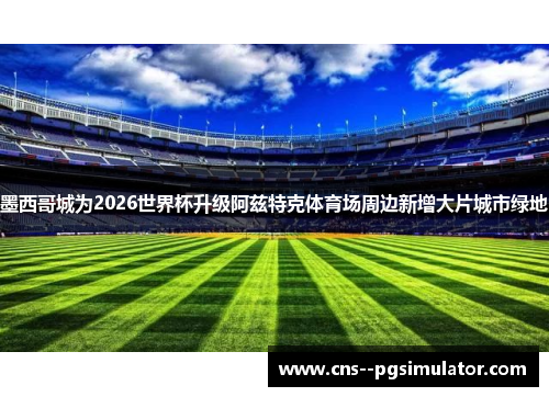墨西哥城为2026世界杯升级阿兹特克体育场周边新增大片城市绿地
