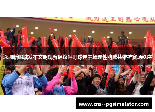 深圳新鹏城发布文明观赛倡议呼吁球迷主场理性助威共维护赛场秩序