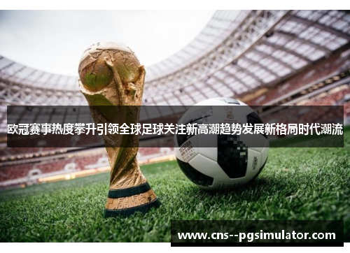 欧冠赛事热度攀升引领全球足球关注新高潮趋势发展新格局时代潮流